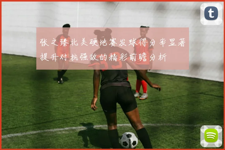 张之臻北美硬地赛发球得分率显著提升对抗强敌的精彩前瞻分析
