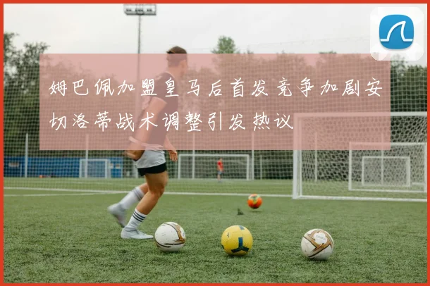 姆巴佩加盟皇马后首发竞争加剧安切洛蒂战术调整引发热议