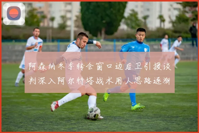 阿森纳冬季转会窗口边后卫引援谈判深入阿尔特塔战术用人思路逐渐浮出水面