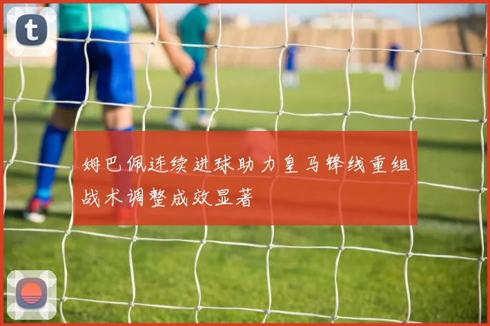 姆巴佩连续进球助力皇马锋线重组战术调整成效显著
