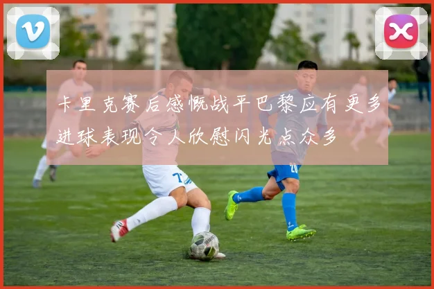 卡里克赛后感慨战平巴黎应有更多进球表现令人欣慰闪光点众多