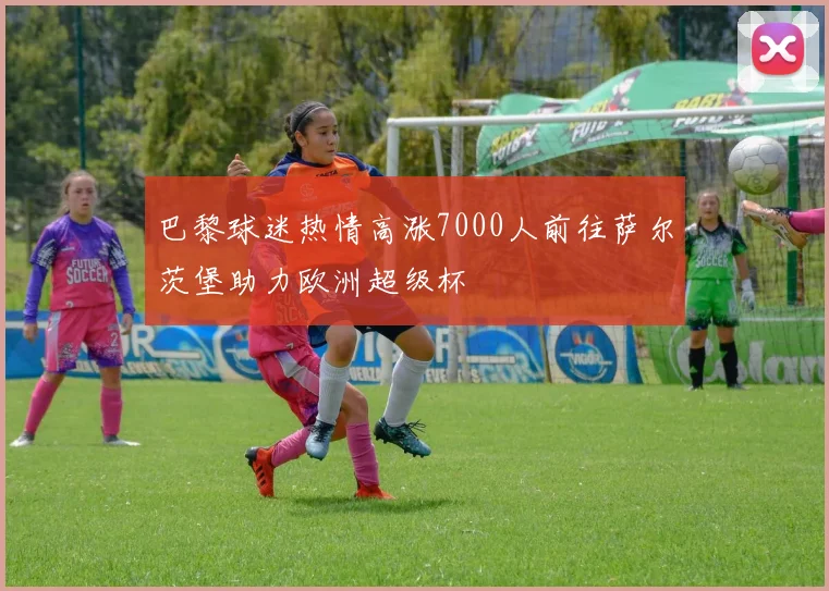 巴黎球迷热情高涨7000人前往萨尔茨堡助力欧洲超级杯