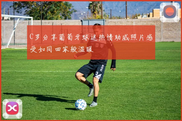 C罗分享葡萄牙球迷热情助威照片感受如同回家般温暖