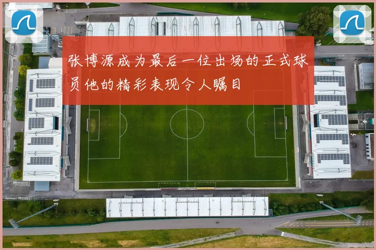 张博源成为最后一位出场的正式球员他的精彩表现令人瞩目