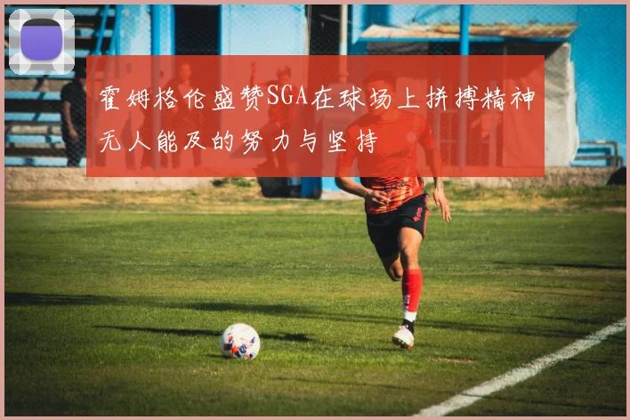 霍姆格伦盛赞SGA在球场上拼搏精神无人能及的努力与坚持
