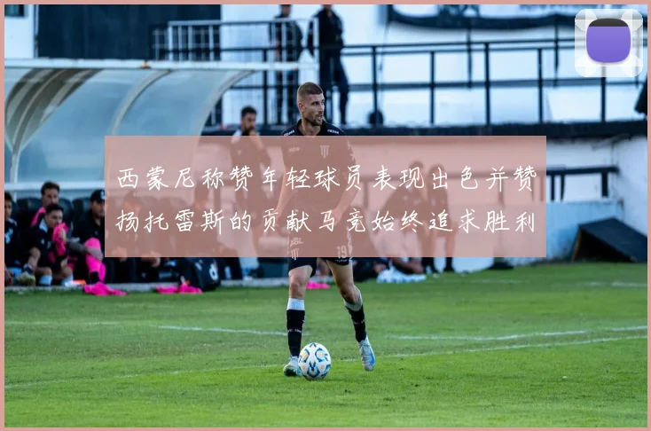 西蒙尼称赞年轻球员表现出色并赞扬托雷斯的贡献马竞始终追求胜利