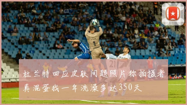 杜兰特回应皮肤问题照片称拍摄者真混蛋我一年洗澡多达350天