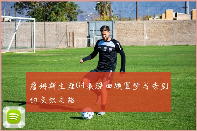 詹姆斯生涯G4表现回顾圆梦与告别的交织之路