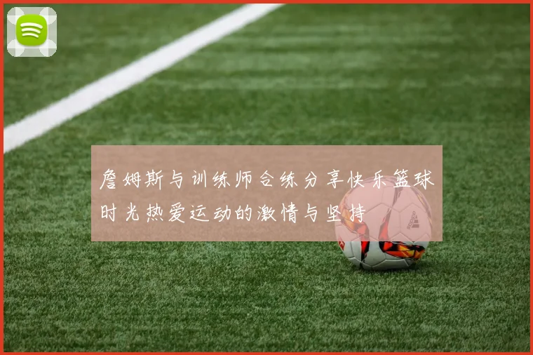 詹姆斯与训练师合练分享快乐篮球时光热爱运动的激情与坚持