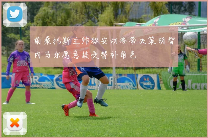 前桑托斯主帅称安切洛蒂决策明智内马尔愿意接受替补角色