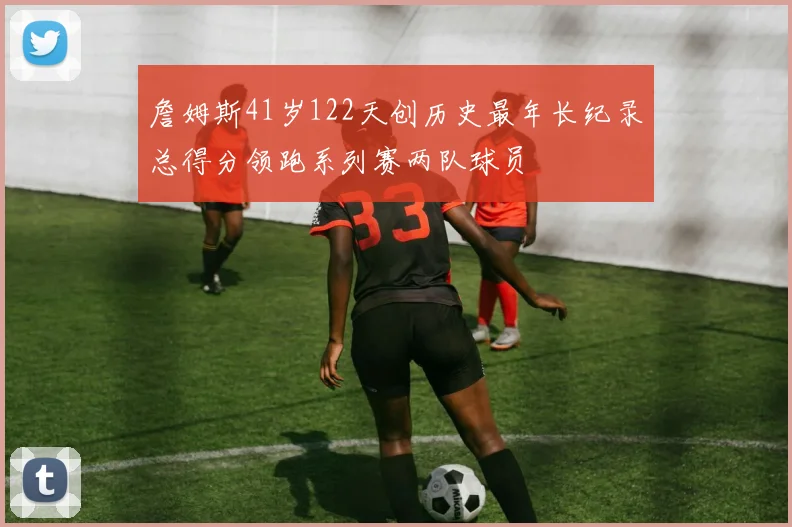 詹姆斯41岁122天创历史最年长纪录总得分领跑系列赛两队球员