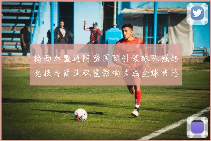 梅西加盟迈阿密国际引领球队崛起竞技与商业双重影响力成全球典范