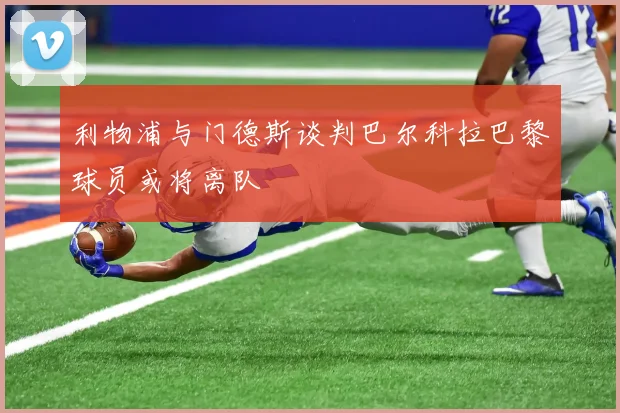 利物浦与门德斯谈判巴尔科拉巴黎球员或将离队