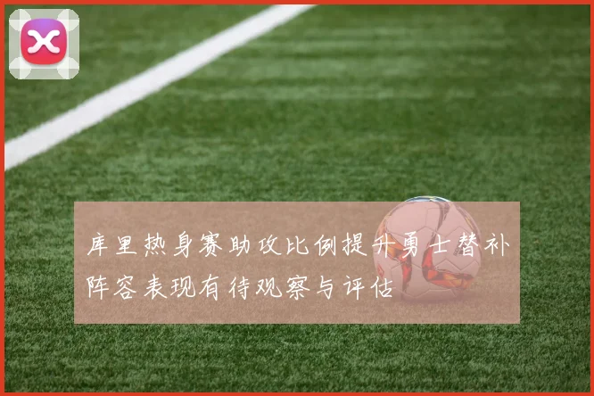 库里热身赛助攻比例提升勇士替补阵容表现有待观察与评估