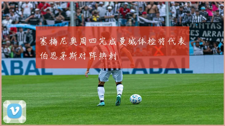 塞梅尼奥周四完成曼城体检将代表伯恩茅斯对阵热刺