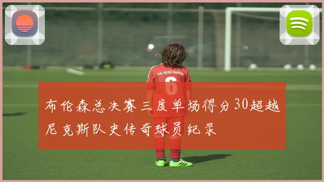 布伦森总决赛三度单场得分30超越尼克斯队史传奇球员纪录