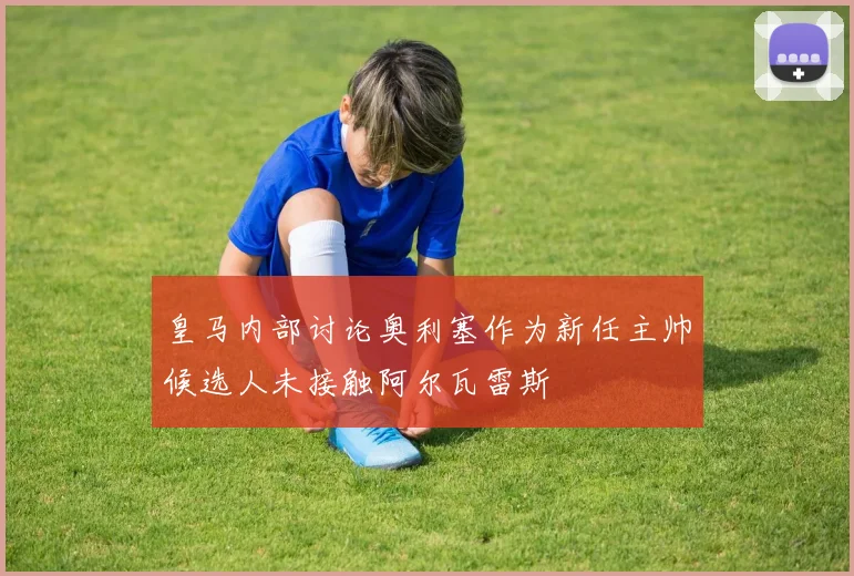 皇马内部讨论奥利塞作为新任主帅候选人未接触阿尔瓦雷斯