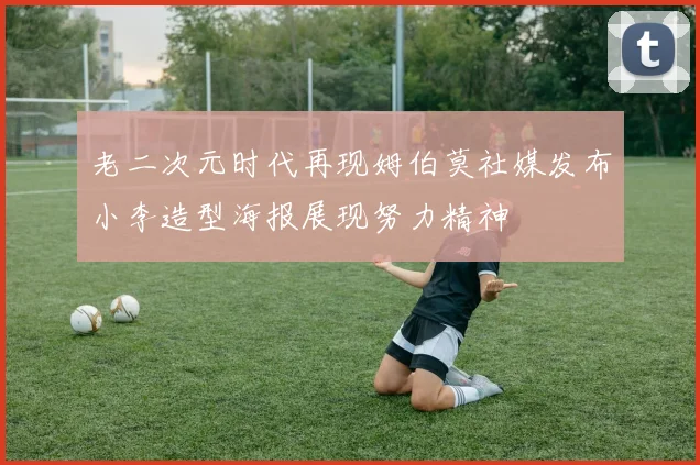老二次元时代再现姆伯莫社媒发布小李造型海报展现努力精神