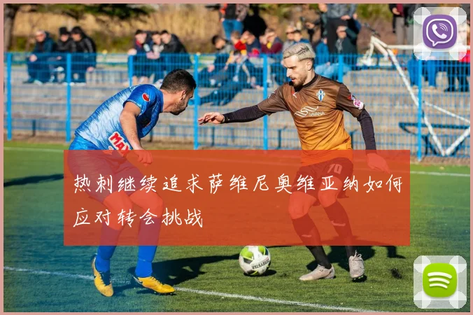 热刺继续追求萨维尼奥维亚纳如何应对转会挑战