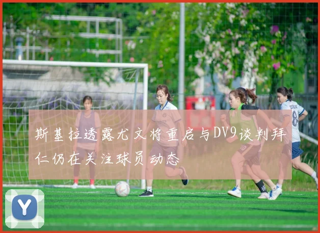 斯基拉透露尤文将重启与DV9谈判拜仁仍在关注球员动态