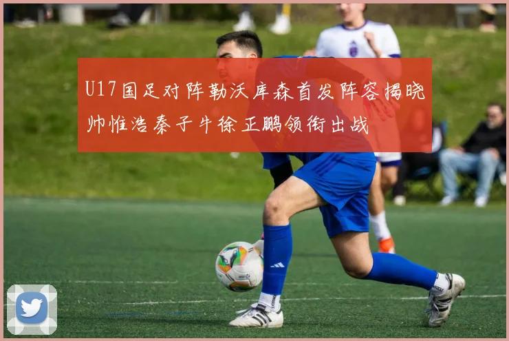 U17国足对阵勒沃库森首发阵容揭晓帅惟浩秦子牛徐正鹏领衔出战