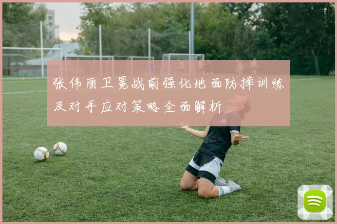 张伟丽卫冕战前强化地面防摔训练及对手应对策略全面解析